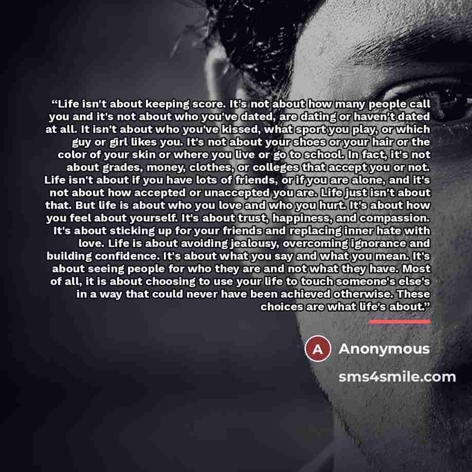 “Life isn't about keeping score. It's not about how many people call you and it's not about who you've dated, are dating or haven't dated at all. It isn't about who you've kissed, what sport you play, or which guy or girl likes you. It's not about your shoes or your hair or the color of your skin…” quote by Anonymous