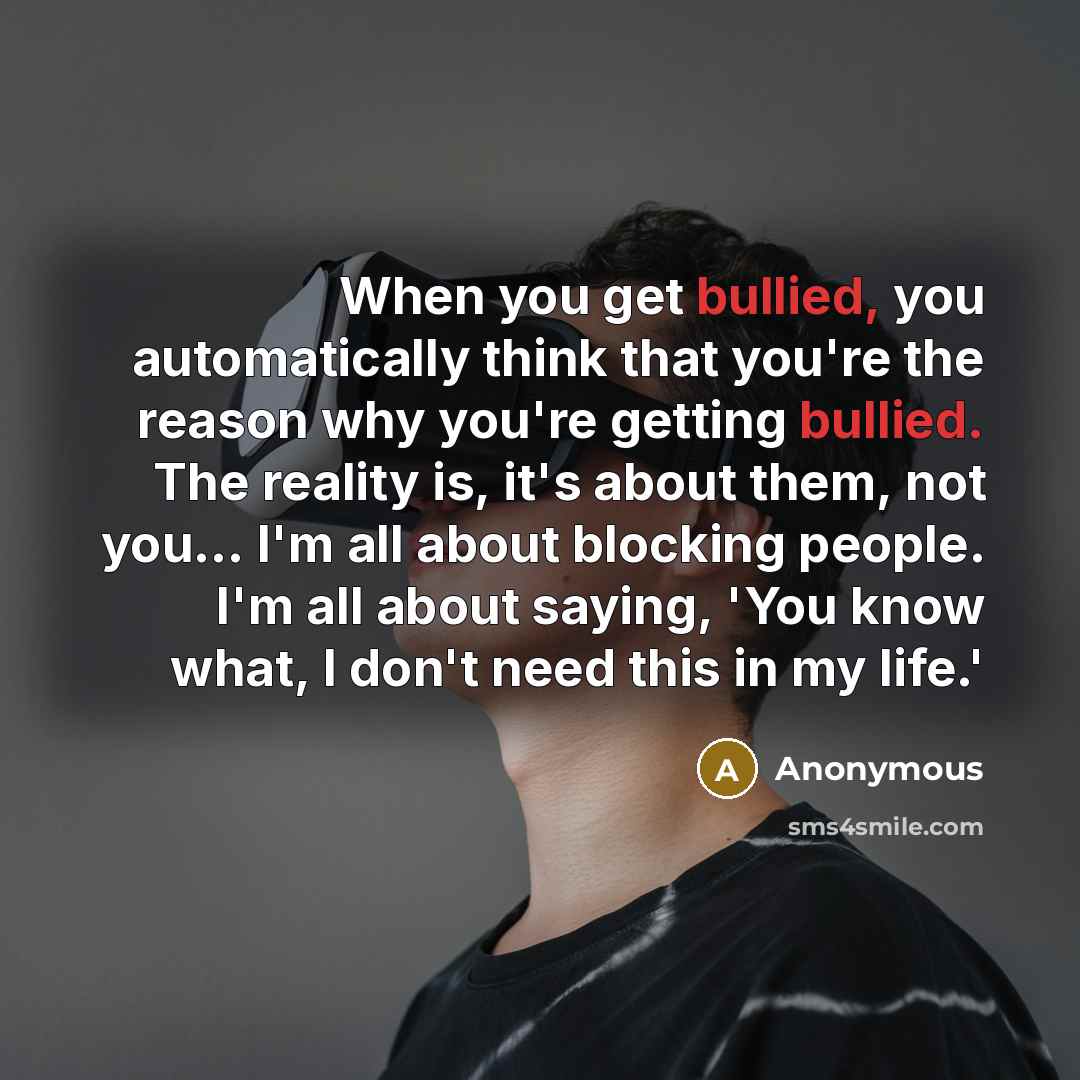 “When you get bullied, you automatically think that you're the reason why you're getting bullied. The reality is, it's about them, not you... I'm all about blocking people. I'm all about saying, 'You know what, I don't need this in my life.'” quote by Anonymous