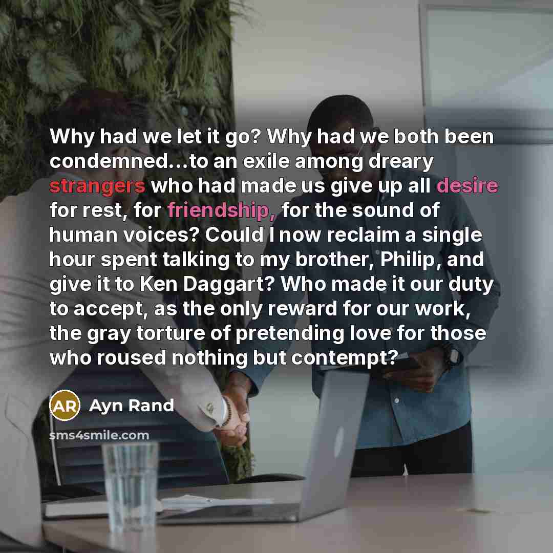 “Why had we let it go? Why had we both been condemned...to an exile among dreary strangers who had made us give up all desire for rest, for friendship, for the sound of human voices? Could I now reclaim a single hour spent talking to my brother, Philip, and give it to Ken Daggart? Who made it our…” quote by Ayn Rand