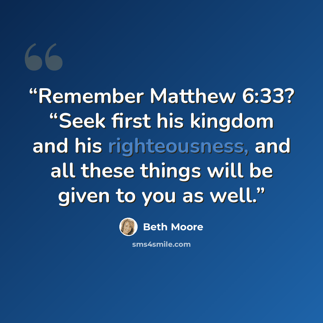 “Remember Matthew 6:33? “Seek first his kingdom and his righteousness, and all these things will be given to you as well.” quote by Beth Moore