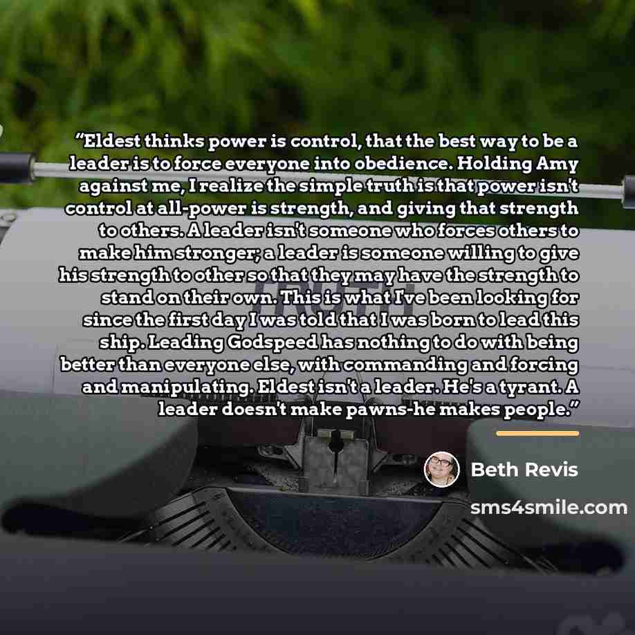 “Eldest thinks power is control, that the best way to be a leader is to force everyone into obedience. Holding Amy against me, I realize the simple truth is that power isn't control at all-power is strength, and giving that strength to others. A leader isn't someone who forces others to make him…” quote by Beth Revis