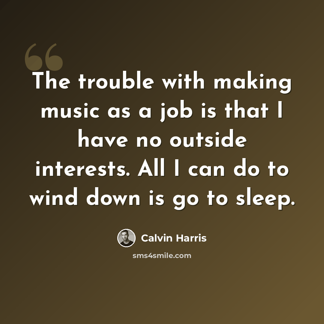 “The trouble with making music as a job is that I have no outside interests. All I can do to wind down is go to sleep.” quote by Calvin Harris