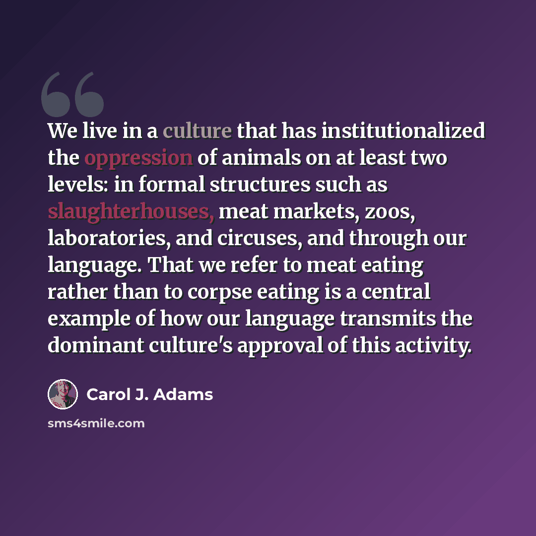 “We live in a culture that has institutionalized the oppression of animals on at least two levels: in formal structures such as slaughterhouses, meat markets, zoos, laboratories, and circuses, and through our language. That we refer to meat eating rather than to corpse eating is a central example…” quote by Carol J. Adams