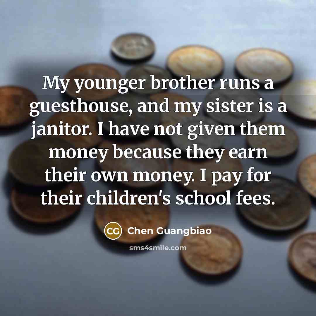 “My younger brother runs a guesthouse, and my sister is a janitor. I have not given them money because they earn their own money. I pay for their children's school fees.” quote by Chen Guangbiao