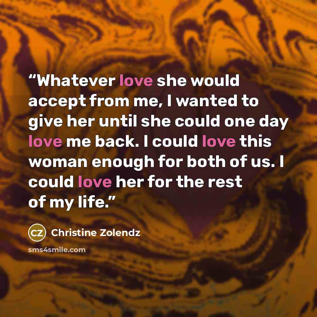 “Whatever love she would accept from me, I wanted to give her until she could one day love me back. I could love this woman enough for both of us. I could love her for the rest of my life.” quote by Christine Zolendz