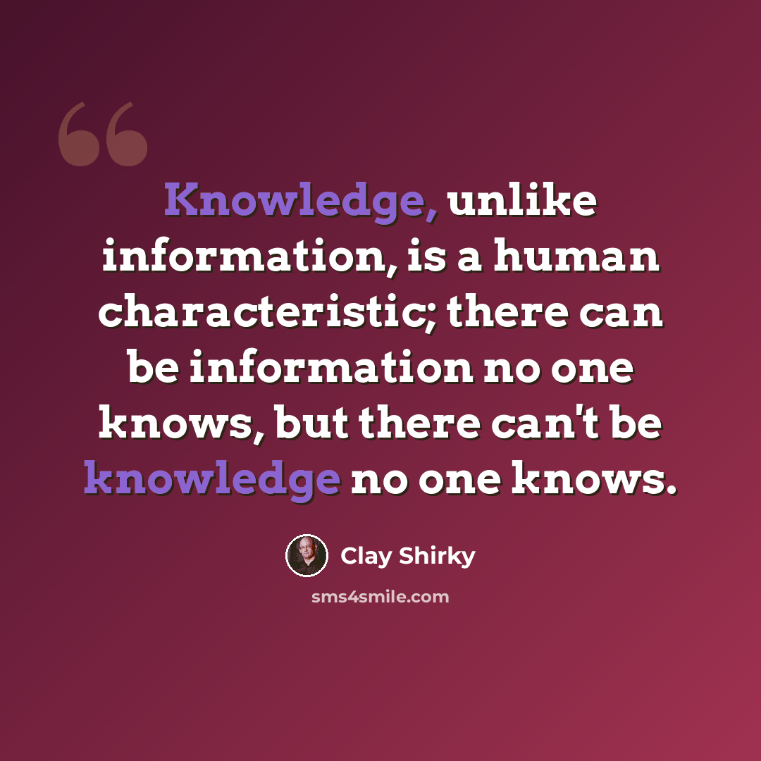 “Knowledge, unlike information, is a human characteristic; there can be information no one knows, but there can't be knowledge no one knows.” quote by Clay Shirky