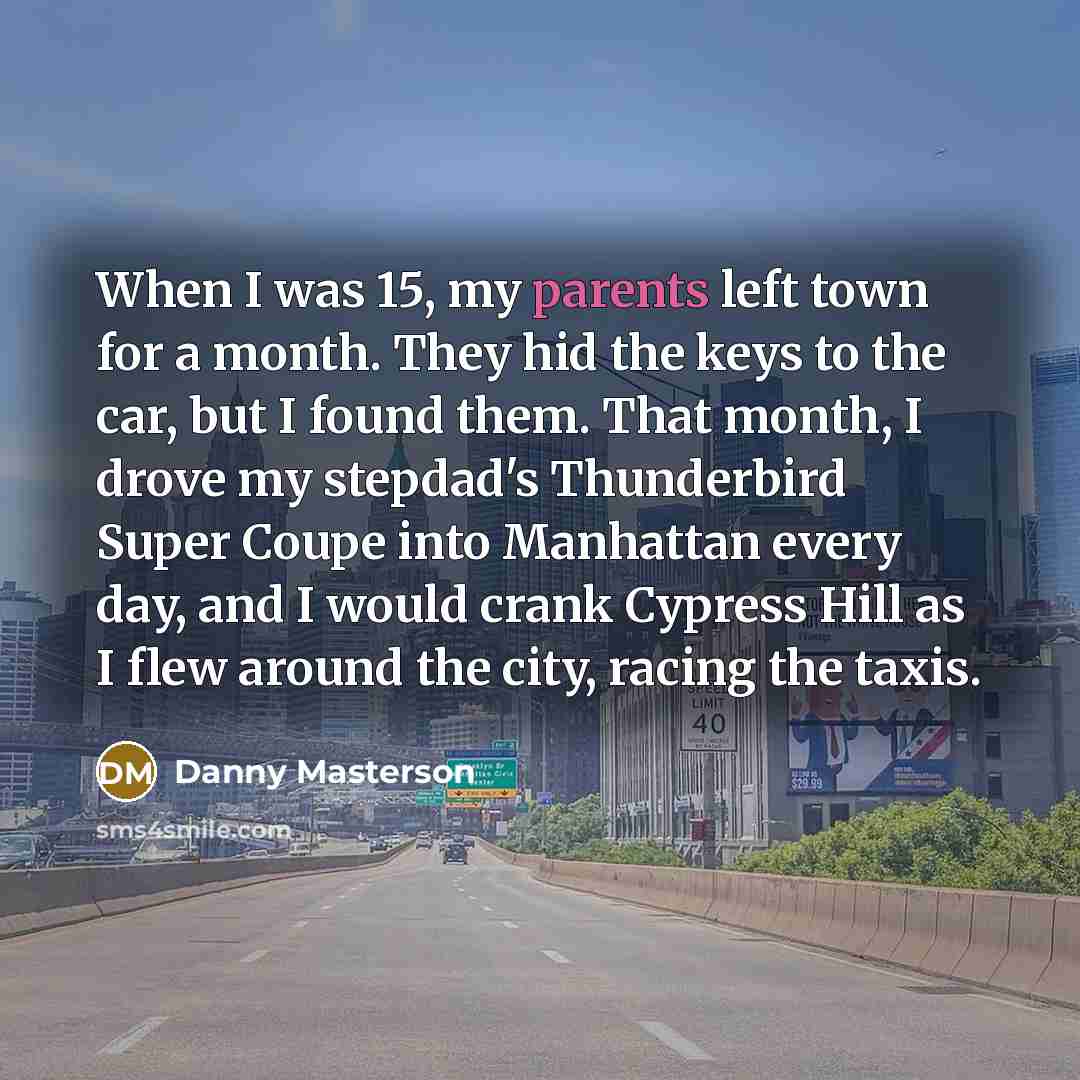 “When I was 15, my parents left town for a month. They hid the keys to the car, but I found them. That month, I drove my stepdad's Thunderbird Super Coupe into Manhattan every day, and I would crank Cypress Hill as I flew around the city, racing the taxis.” quote by Danny Masterson