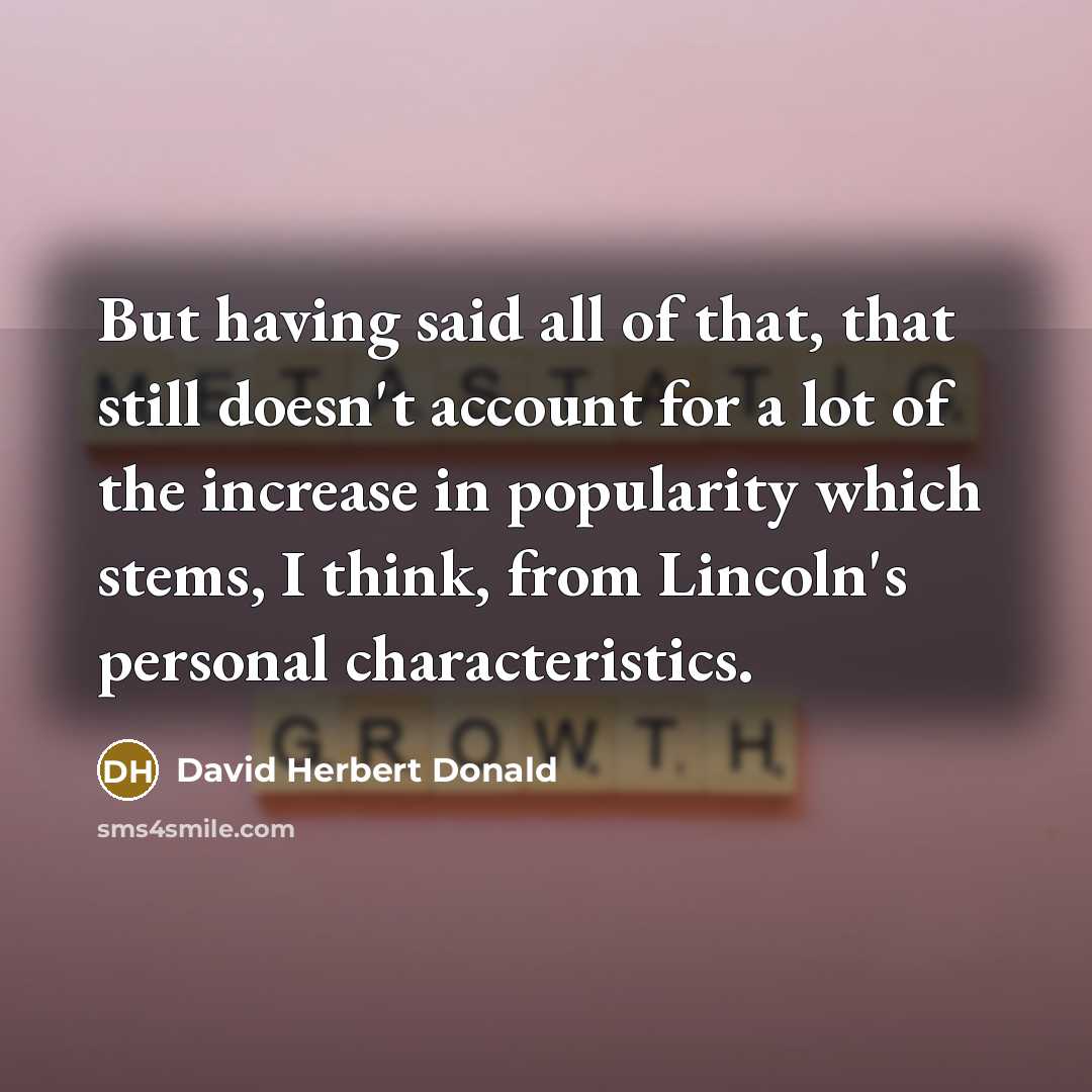 “But having said all of that, that still doesn't account for a lot of the increase in popularity which stems, I think, from Lincoln's personal characteristics.” quote by David Herbert Donald