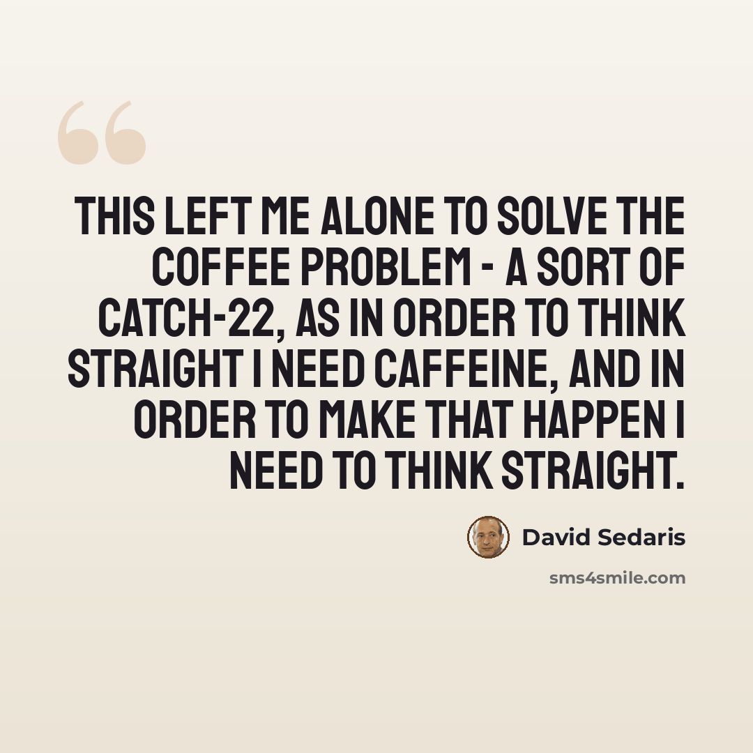 “This left me alone to solve the coffee problem - a sort of catch-22, as in order to think straight I need caffeine, and in order to make that happen I need to think straight.” quote by David Sedaris