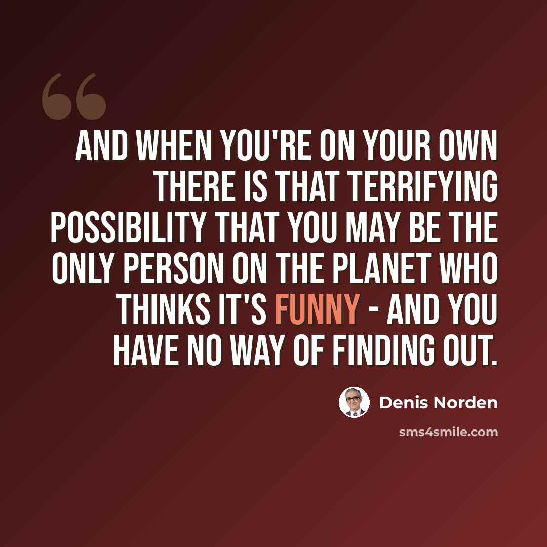 “And when you're on your own there is that terrifying possibility that you may be the only person on the planet who thinks it's funny - and you have no way of finding out.” quote by Denis Norden