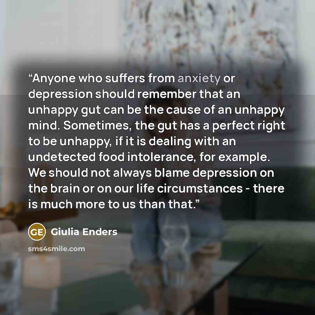 “Anyone who suffers from anxiety or depression should remember that an unhappy gut can be the cause of an unhappy mind. Sometimes, the gut has a perfect right to be unhappy, if it is dealing with an undetected food intolerance, for example. We should not always blame depression on the brain or on…” quote by Giulia Enders