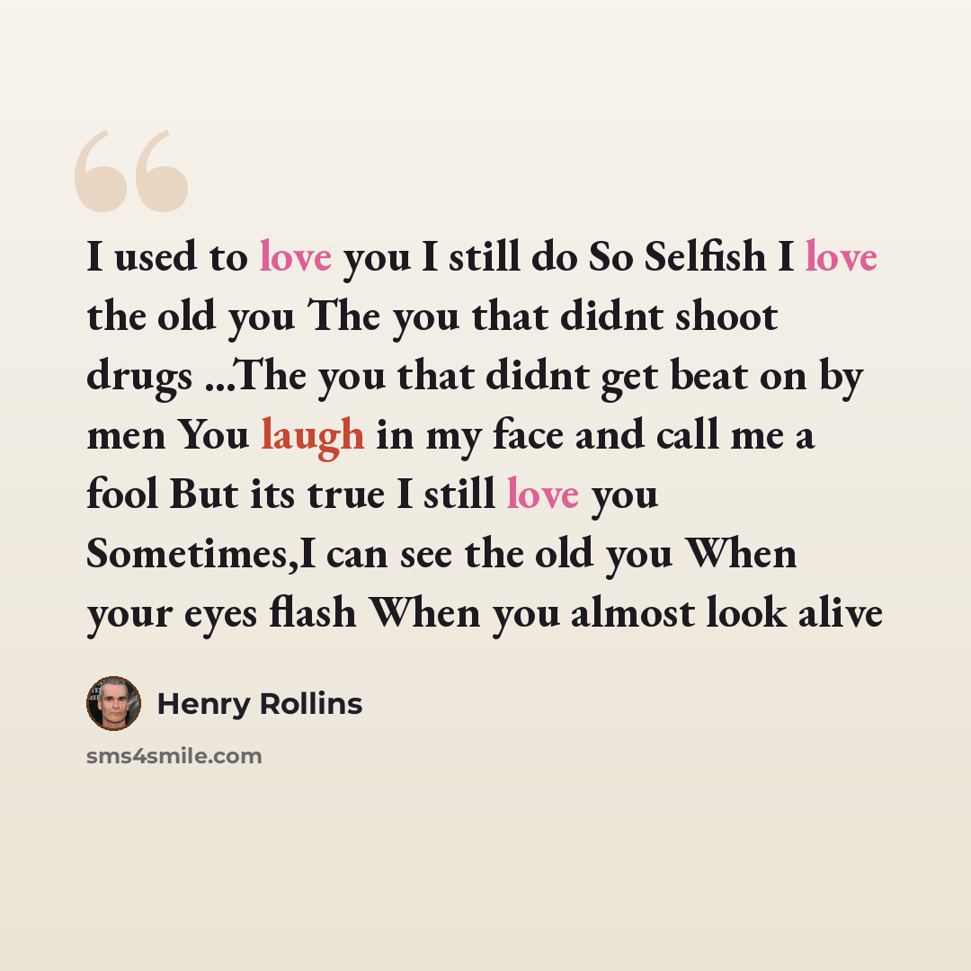 “I used to love you I still do So Selfish I love the old you The you that didnt shoot drugs ...The you that didnt get beat on by men You laugh in my face and call me a fool But its true I still love you Sometimes,I can see the old you When your eyes flash When you almost look alive” quote by Henry Rollins