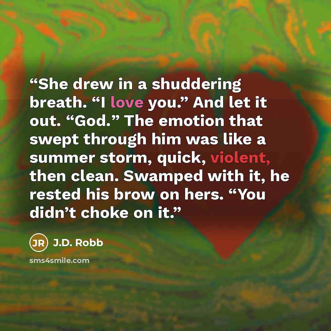 “She drew in a shuddering breath. “I love you.” And let it out. “God.” The emotion that swept through him was like a summer storm, quick, violent, then clean. Swamped with it, he rested his brow on hers. “You didn’t choke on it.” quote by J.D. Robb