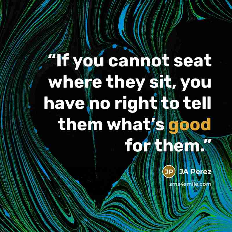 “If you cannot seat where they sit, you have no right to tell them what’s good for them.” quote by JA Perez