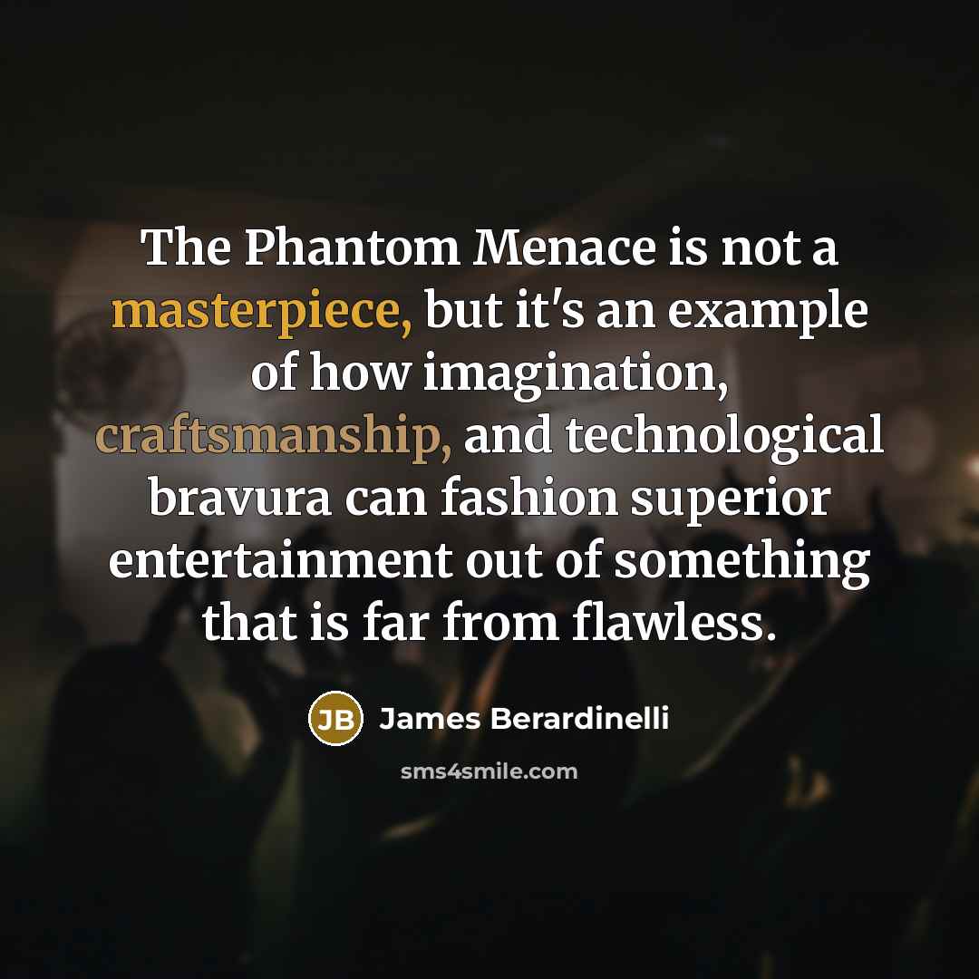 “The Phantom Menace is not a masterpiece, but it's an example of how imagination, craftsmanship, and technological bravura can fashion superior entertainment out of something that is far from flawless.” quote by James Berardinelli
