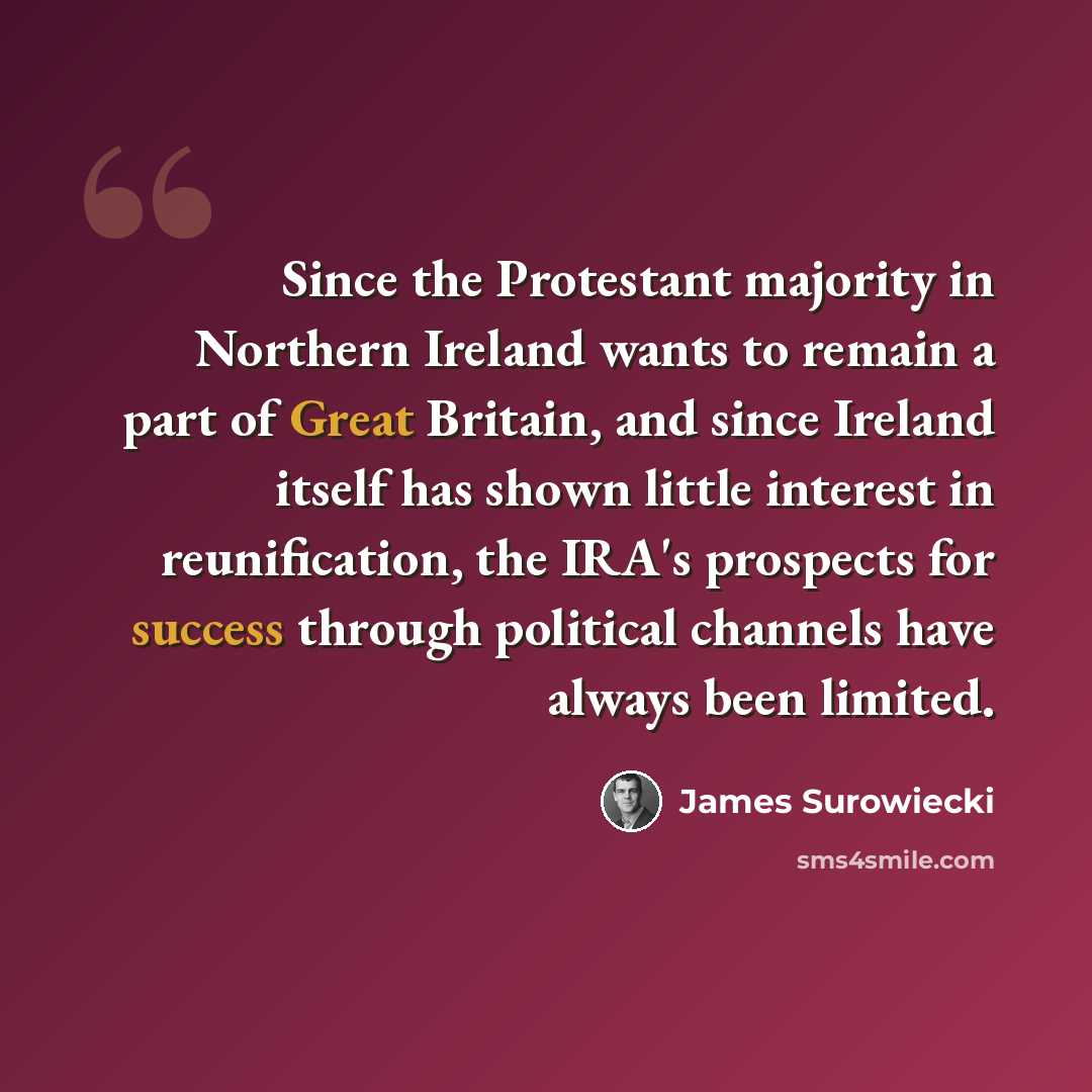 “Since the Protestant majority in Northern Ireland wants to remain a part of Great Britain, and since Ireland itself has shown little interest in reunification, the IRA's prospects for success through political channels have always been limited.” quote by James Surowiecki