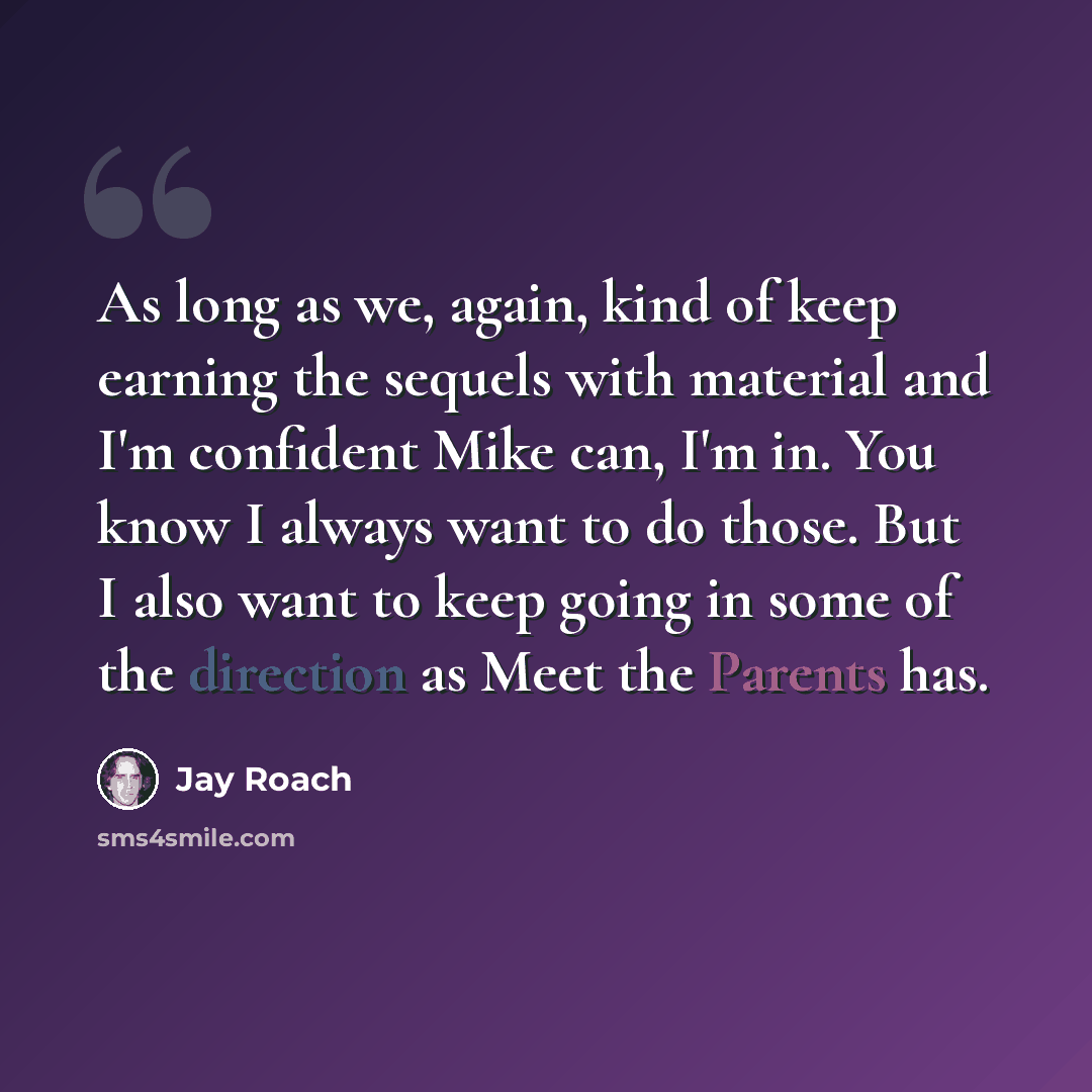 “As long as we, again, kind of keep earning the sequels with material and I'm confident Mike can, I'm in. You know I always want to do those. But I also want to keep going in some of the direction as Meet the Parents has.” quote by Jay Roach