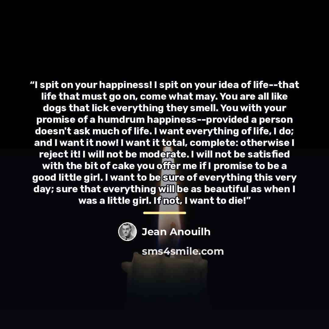“I spit on your happiness! I spit on your idea of life--that life that must go on, come what may. You are all like dogs that lick everything they smell. You with your promise of a humdrum happiness--provided a person doesn't ask much of life. I want everything of life, I do; and I want it now! I…” quote by Jean Anouilh