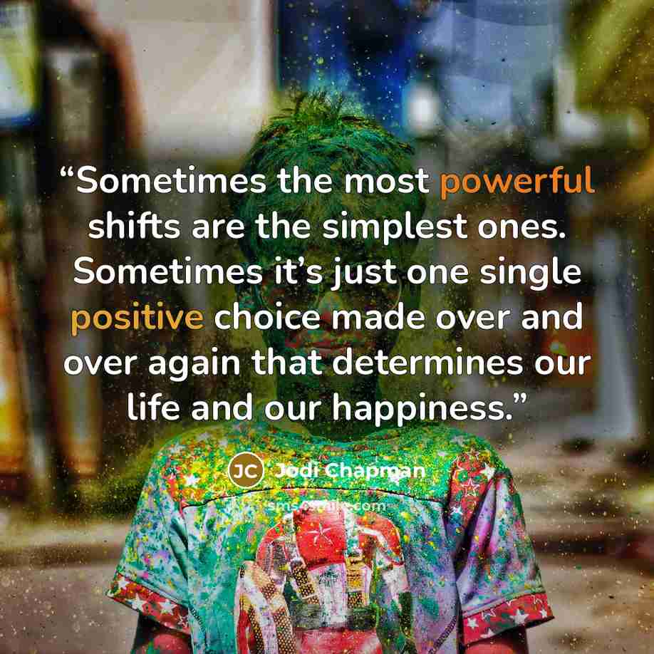 “Sometimes the most powerful shifts are the simplest ones. Sometimes it’s just one single positive choice made over and over again that determines our life and our happiness.” quote by Jodi Chapman