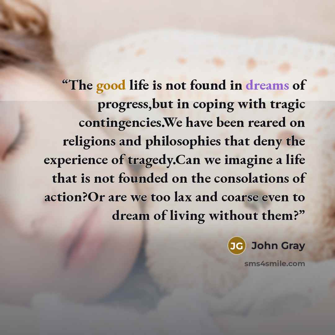 “The good life is not found in dreams of progress,but in coping with tragic contingencies.We have been reared on religions and philosophies that deny the experience of tragedy.Can we imagine a life that is not founded on the consolations of action?Or are we too lax and coarse even to dream of…” quote by John Gray