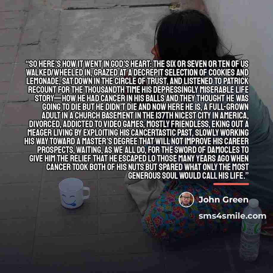 “So here’s how it went in God’s heart: The six or seven or ten of us walked/wheeled in, grazed at a decrepit selection of cookies and lemonade, sat down in the Circle of Trust, and listened to Patrick recount for the thousandth time his depressingly miserable life story—how he had cancer in his…” quote by John Green