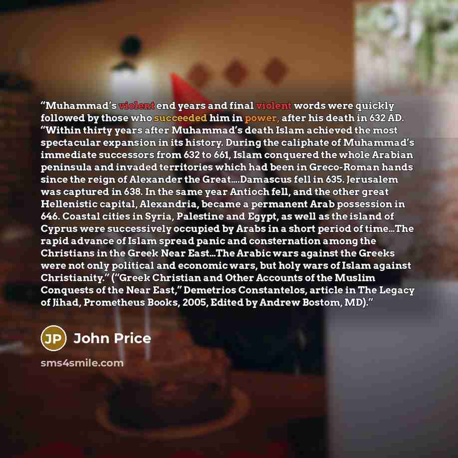 “Muhammad’s violent end years and final violent words were quickly followed by those who succeeded him in power, after his death in 632 AD. “Within thirty years after Muhammad’s death Islam achieved the most spectacular expansion in its history. During the caliphate of Muhammad’s immediate…” quote by John Price