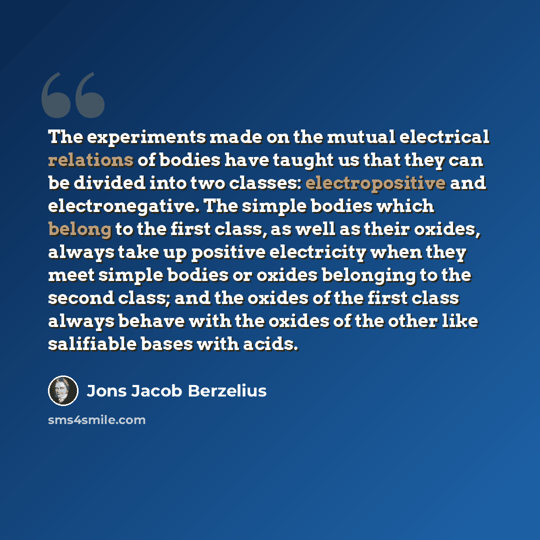 “The experiments made on the mutual electrical relations of bodies have taught us that they can be divided into two classes: electropositive and electronegative. The simple bodies which belong to the first class, as well as their oxides, always take up positive electricity when they meet simple…” quote by Jons Jacob Berzelius
