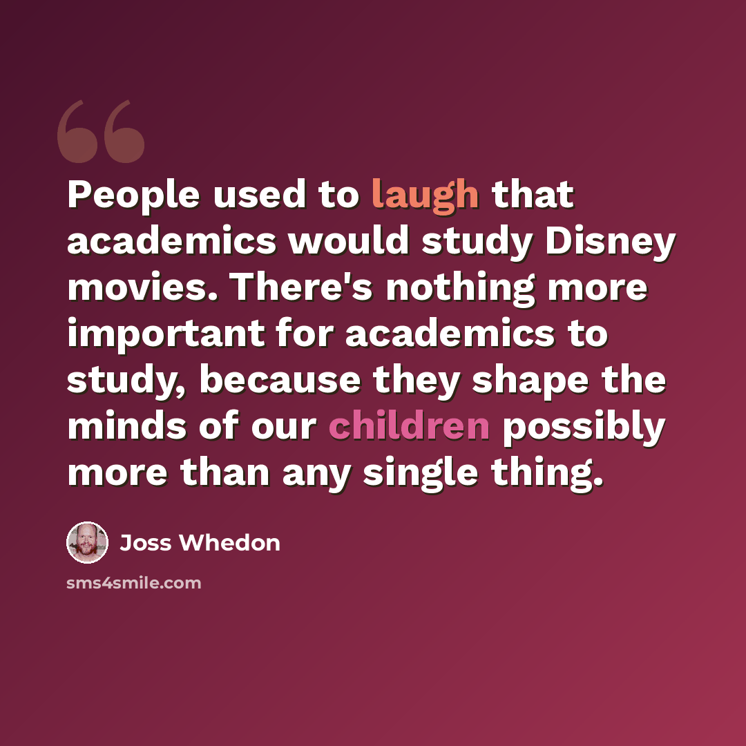 “People used to laugh that academics would study Disney movies. There's nothing more important for academics to study, because they shape the minds of our children possibly more than any single thing.” quote by Joss Whedon