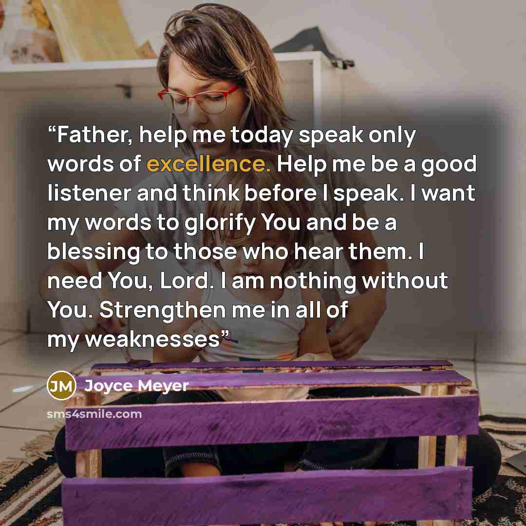 “Father, help me today speak only words of excellence. Help me be a good listener and think before I speak. I want my words to glorify You and be a blessing to those who hear them. I need You, Lord. I am nothing without You. Strengthen me in all of my weaknesses” quote by Joyce Meyer