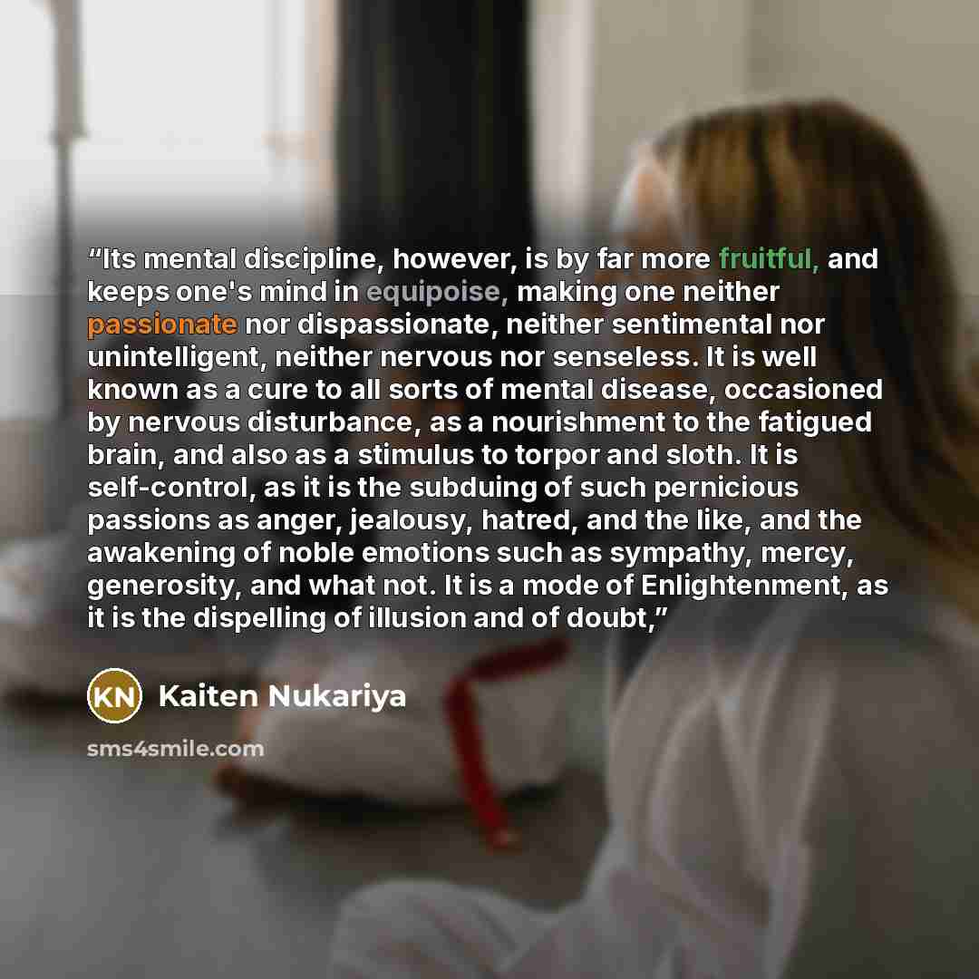 “Its mental discipline, however, is by far more fruitful, and keeps one's mind in equipoise, making one neither passionate nor dispassionate, neither sentimental nor unintelligent, neither nervous nor senseless. It is well known as a cure to all sorts of mental disease, occasioned by nervous…” quote by Kaiten Nukariya