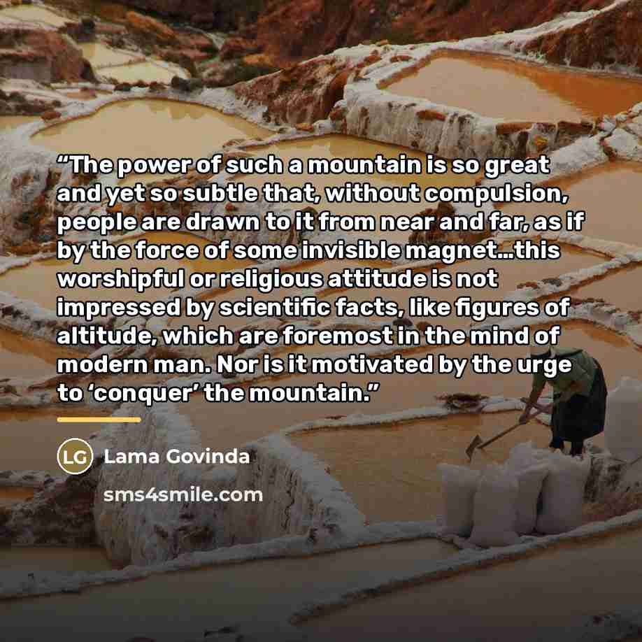 “The power of such a mountain is so great and yet so subtle that, without compulsion, people are drawn to it from near and far, as if by the force of some invisible magnet…this worshipful or religious attitude is not impressed by scientific facts, like figures of altitude, which are foremost in the…” quote by Lama Govinda