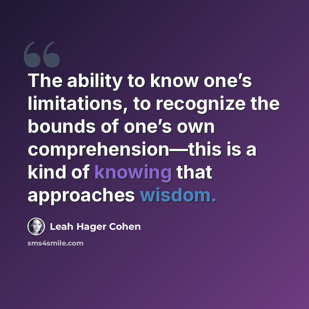 “The ability to know one’s limitations, to recognize the bounds of one’s own comprehension—this is a kind of knowing that approaches wisdom.” quote by Leah Hager Cohen
