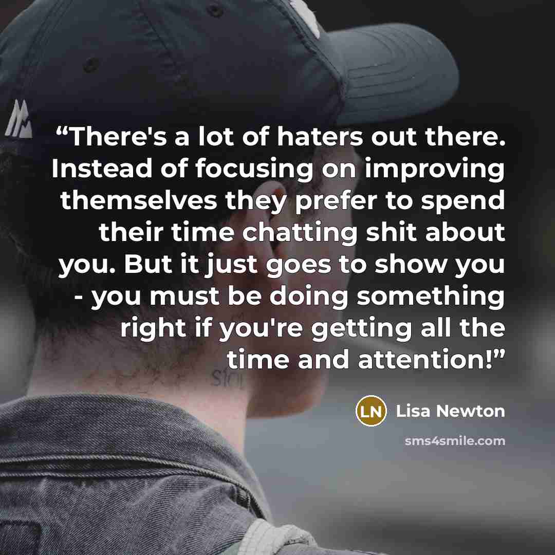 “There's a lot of haters out there. Instead of focusing on improving themselves they prefer to spend their time chatting shit about you. But it just goes to show you - you must be doing something right if you're getting all the time and attention!” quote by Lisa Newton