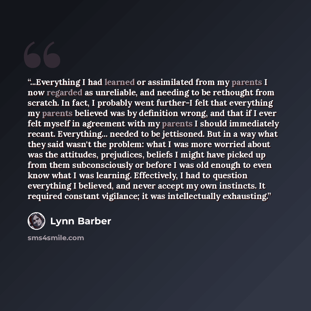 “...Everything I had learned or assimilated from my parents I now regarded as unreliable, and needing to be rethought from scratch. In fact, I probably went further-I felt that everything my parents believed was by definition wrong, and that if I ever felt myself in agreement with my parents I…” quote by Lynn Barber