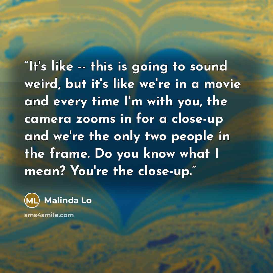 “It's like -- this is going to sound weird, but it's like we're in a movie and every time I'm with you, the camera zooms in for a close-up and we're the only two people in the frame. Do you know what I mean? You're the close-up.” quote by Malinda Lo