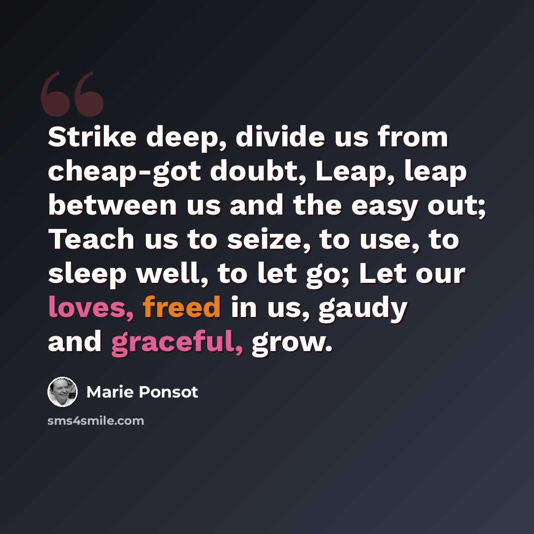 “Strike deep, divide us from cheap-got doubt, Leap, leap between us and the easy out; Teach us to seize, to use, to sleep well, to let go; Let our loves, freed in us, gaudy and graceful, grow.” quote by Marie Ponsot