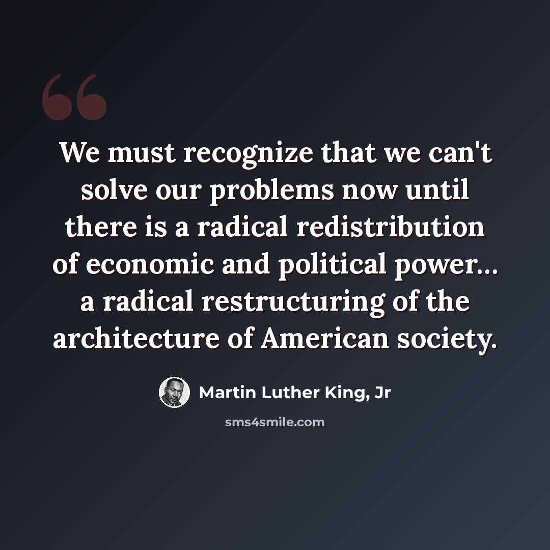 “We must recognize that we can't solve our problems now until there is a radical redistribution of economic and political power… a radical restructuring of the architecture of American society.” quote by Martin Luther King, Jr