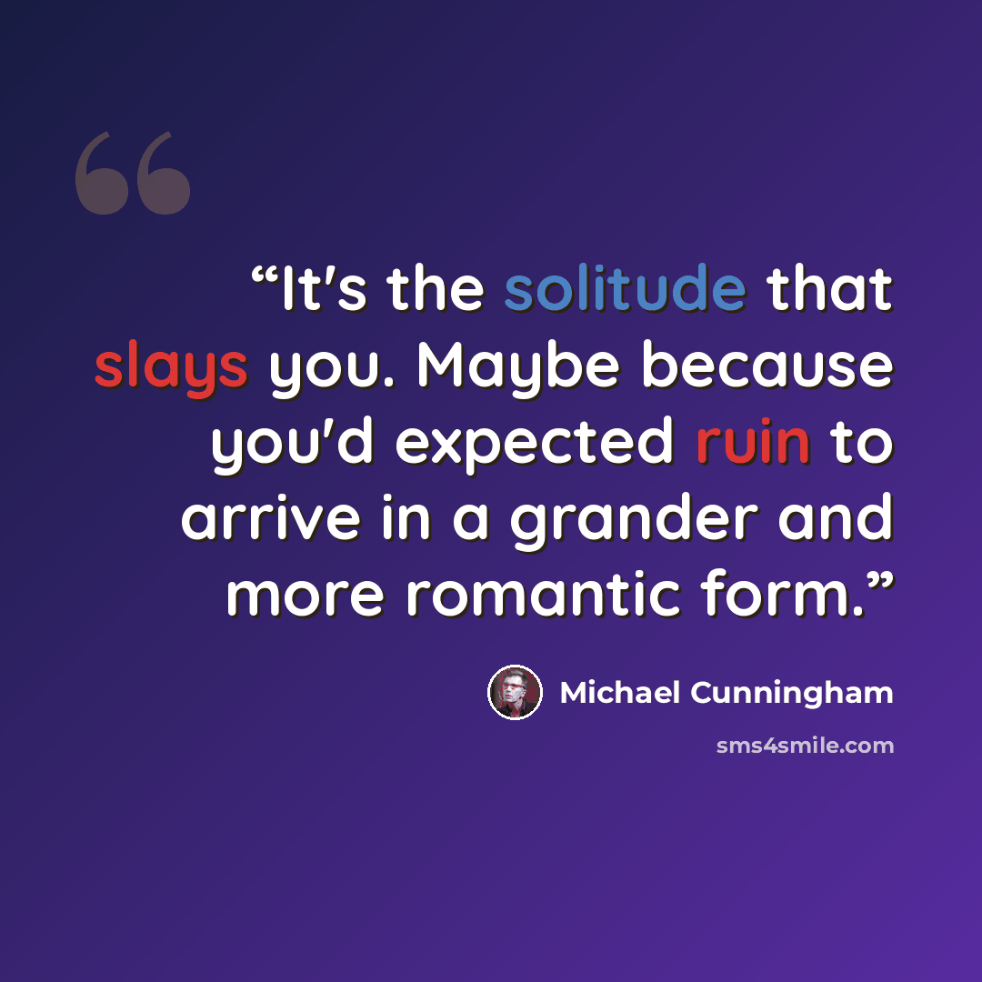 “It's the solitude that slays you. Maybe because you'd expected ruin to arrive in a grander and more romantic form.” quote by Michael Cunningham