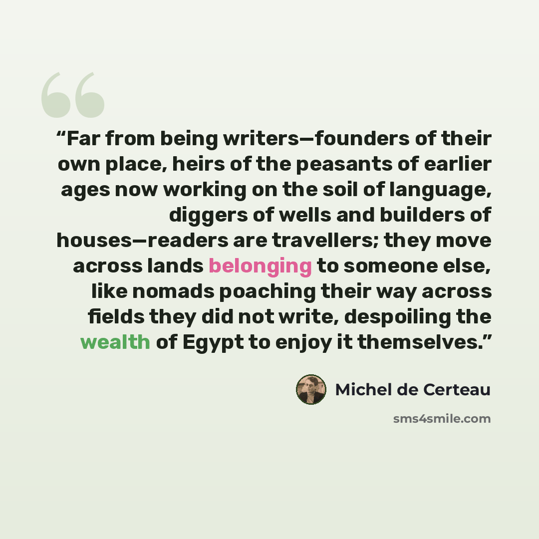 “Far from being writers—founders of their own place, heirs of the peasants of earlier ages now working on the soil of language, diggers of wells and builders of houses—readers are travellers; they move across lands belonging to someone else, like nomads poaching their way across fields they did not…” quote by Michel de Certeau