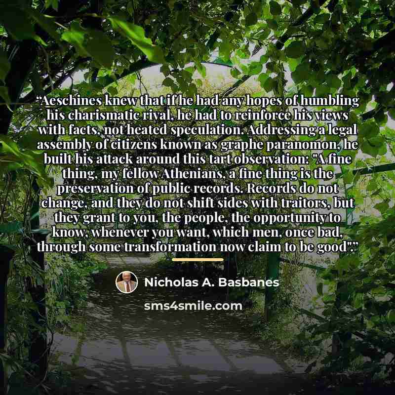 “Aeschines knew that if he had any hopes of humbling his charismatic rival, he had to reinforce his views with facts, not heated speculation. Addressing a legal assembly of citizens known as graphe paranomon, he built his attack around this tart observation: "A fine thing, my fellow Athenians, a…” quote by Nicholas A. Basbanes