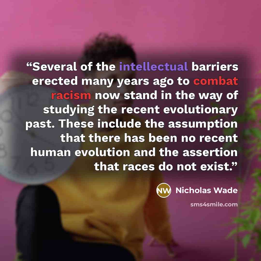 “Several of the intellectual barriers erected many years ago to combat racism now stand in the way of studying the recent evolutionary past. These include the assumption that there has been no recent human evolution and the assertion that races do not exist.” quote by Nicholas Wade