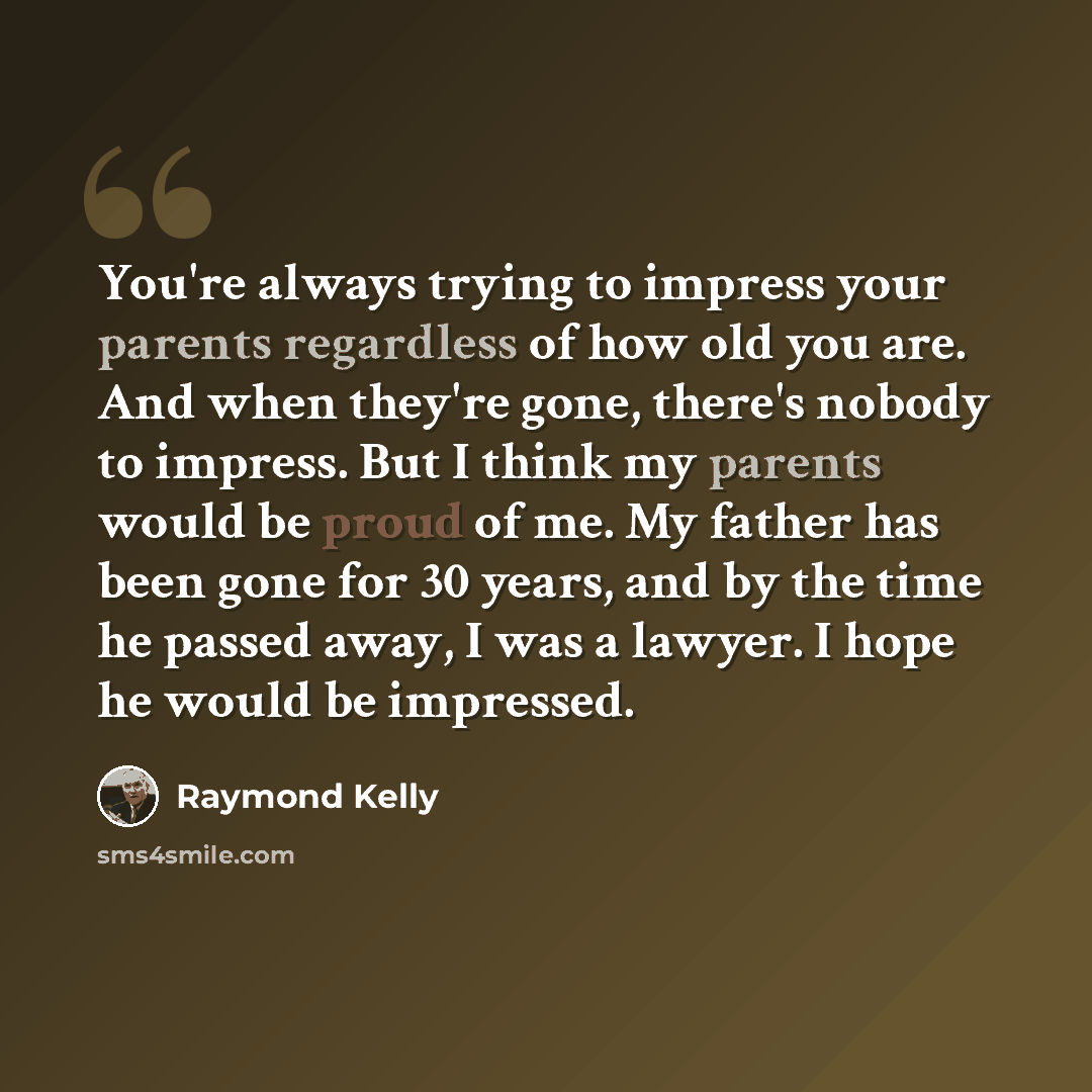 “You're always trying to impress your parents regardless of how old you are. And when they're gone, there's nobody to impress. But I think my parents would be proud of me. My father has been gone for 30 years, and by the time he passed away, I was a lawyer. I hope he would be impressed.” quote by Raymond Kelly