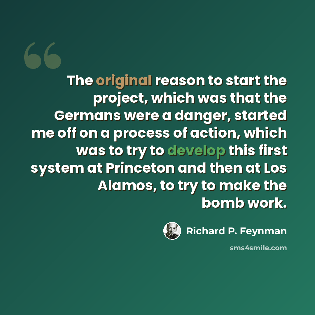 “The original reason to start the project, which was that the Germans were a danger, started me off on a process of action, which was to try to develop this first system at Princeton and then at Los Alamos, to try to make the bomb work.” quote by Richard P. Feynman