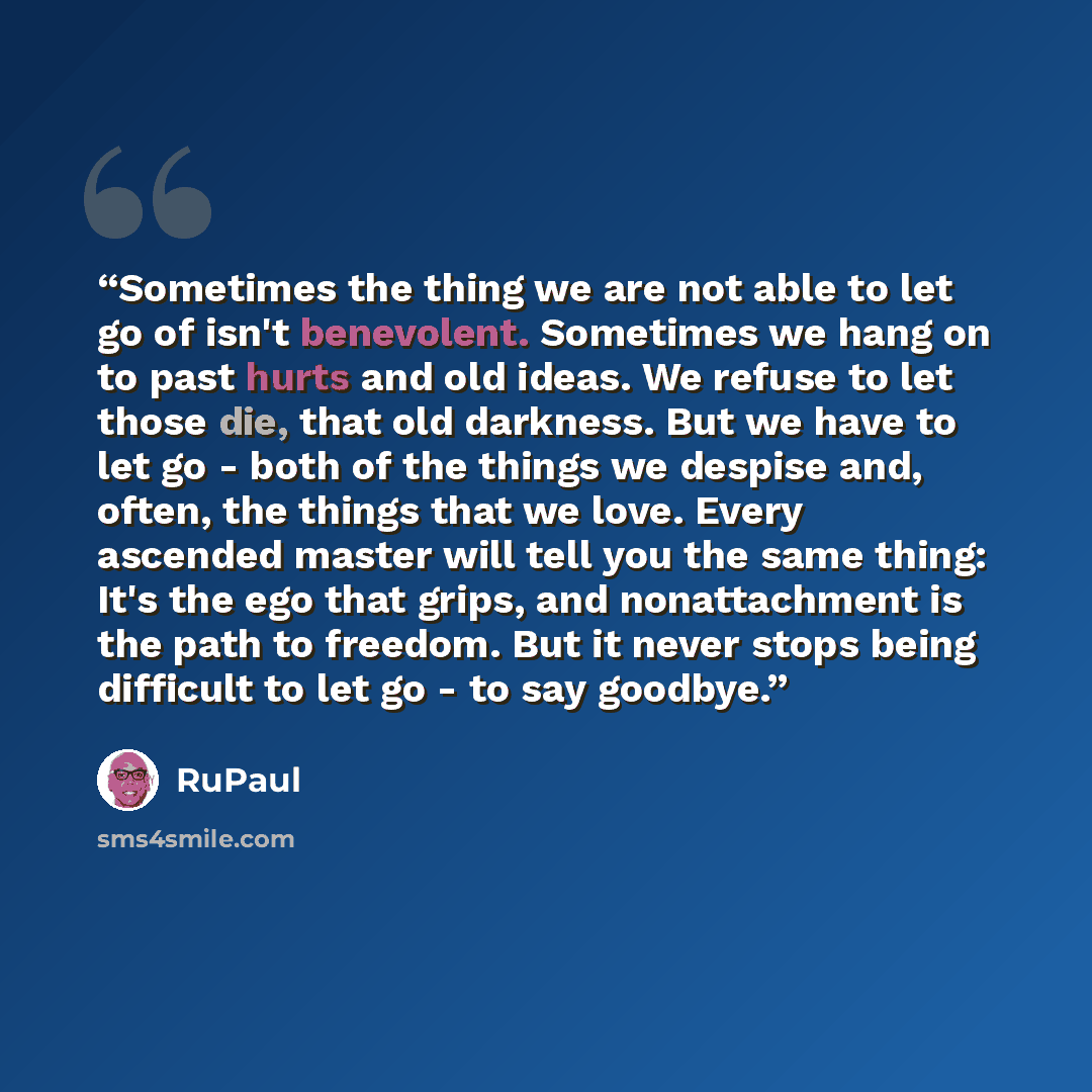 “Sometimes the thing we are not able to let go of isn't benevolent. Sometimes we hang on to past hurts and old ideas. We refuse to let those die, that old darkness. But we have to let go - both of the things we despise and, often, the things that we love. Every ascended master will tell you the…” quote by RuPaul