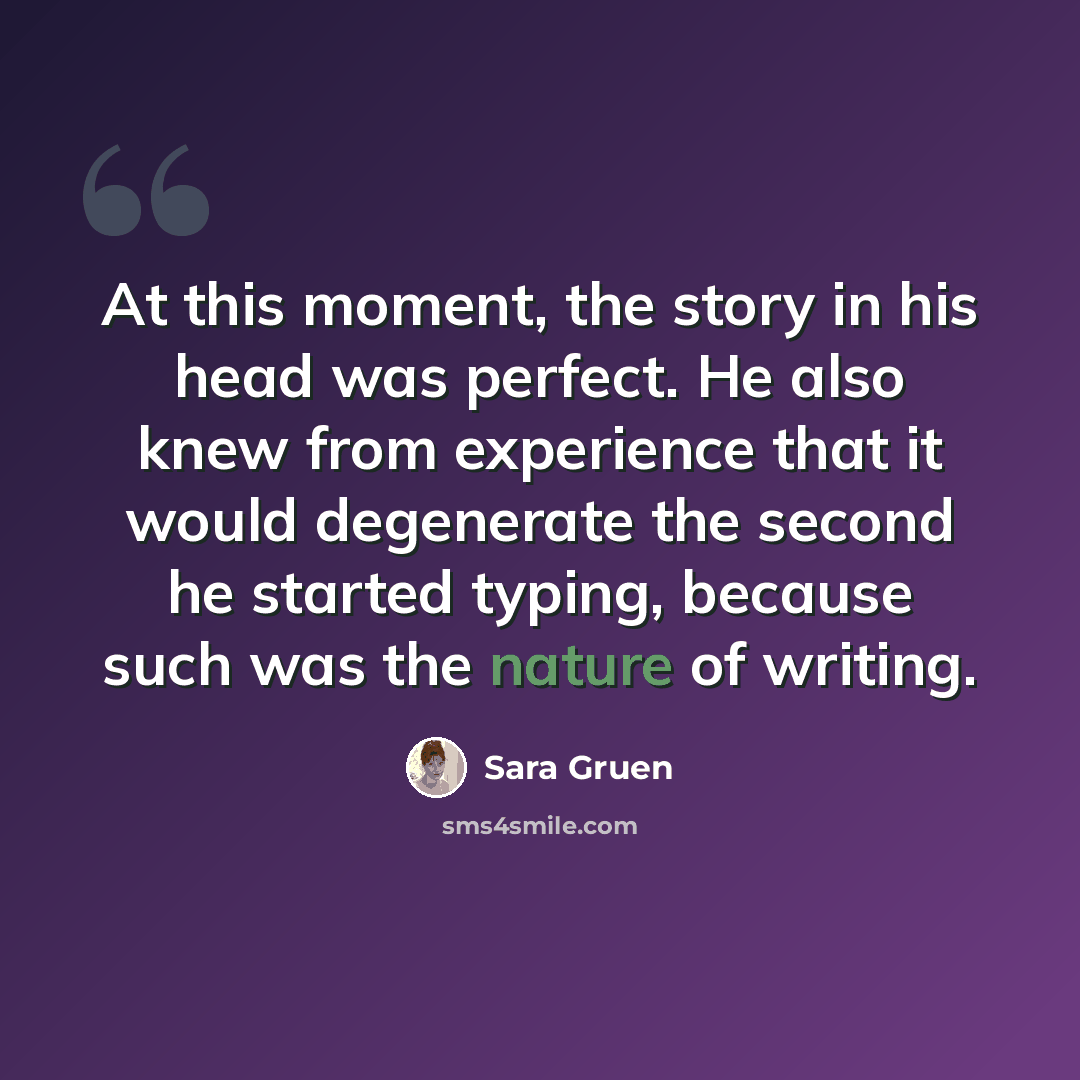 “At this moment, the story in his head was perfect. He also knew from experience that it would degenerate the second he started typing, because such was the nature of writing.” quote by Sara Gruen