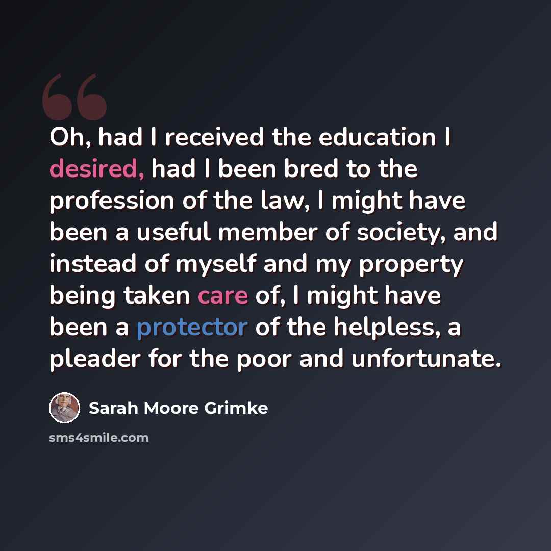 “Oh, had I received the education I desired, had I been bred to the profession of the law, I might have been a useful member of society, and instead of myself and my property being taken care of, I might have been a protector of the helpless, a pleader for the poor and unfortunate.” quote by Sarah Moore Grimke