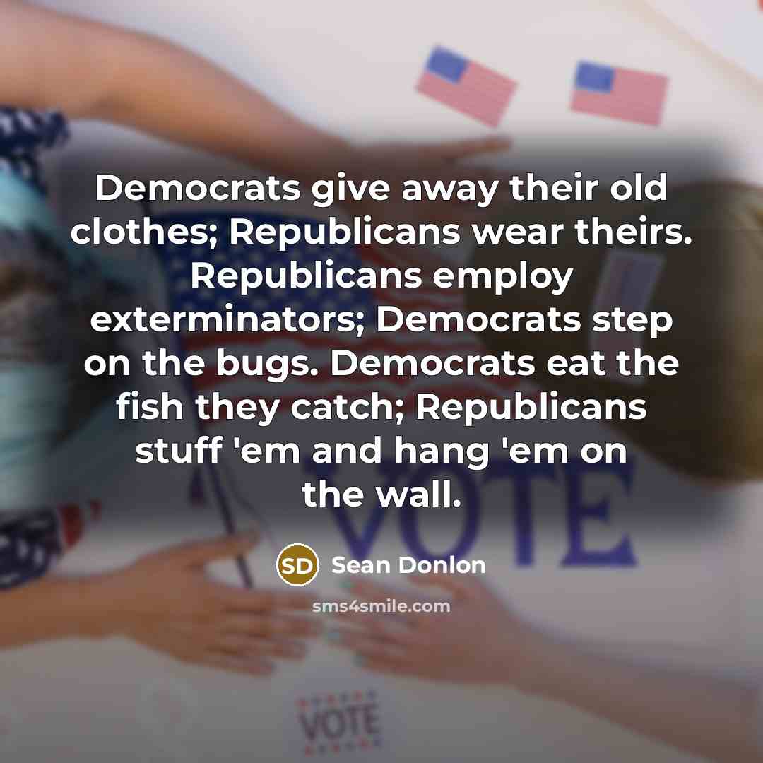“Democrats give away their old clothes; Republicans wear theirs. Republicans employ exterminators; Democrats step on the bugs. Democrats eat the fish they catch; Republicans stuff 'em and hang 'em on the wall.” quote by Sean Donlon