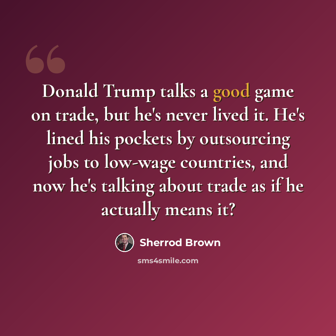 “Donald Trump talks a good game on trade, but he's never lived it. He's lined his pockets by outsourcing jobs to low-wage countries, and now he's talking about trade as if he actually means it?” quote by Sherrod Brown