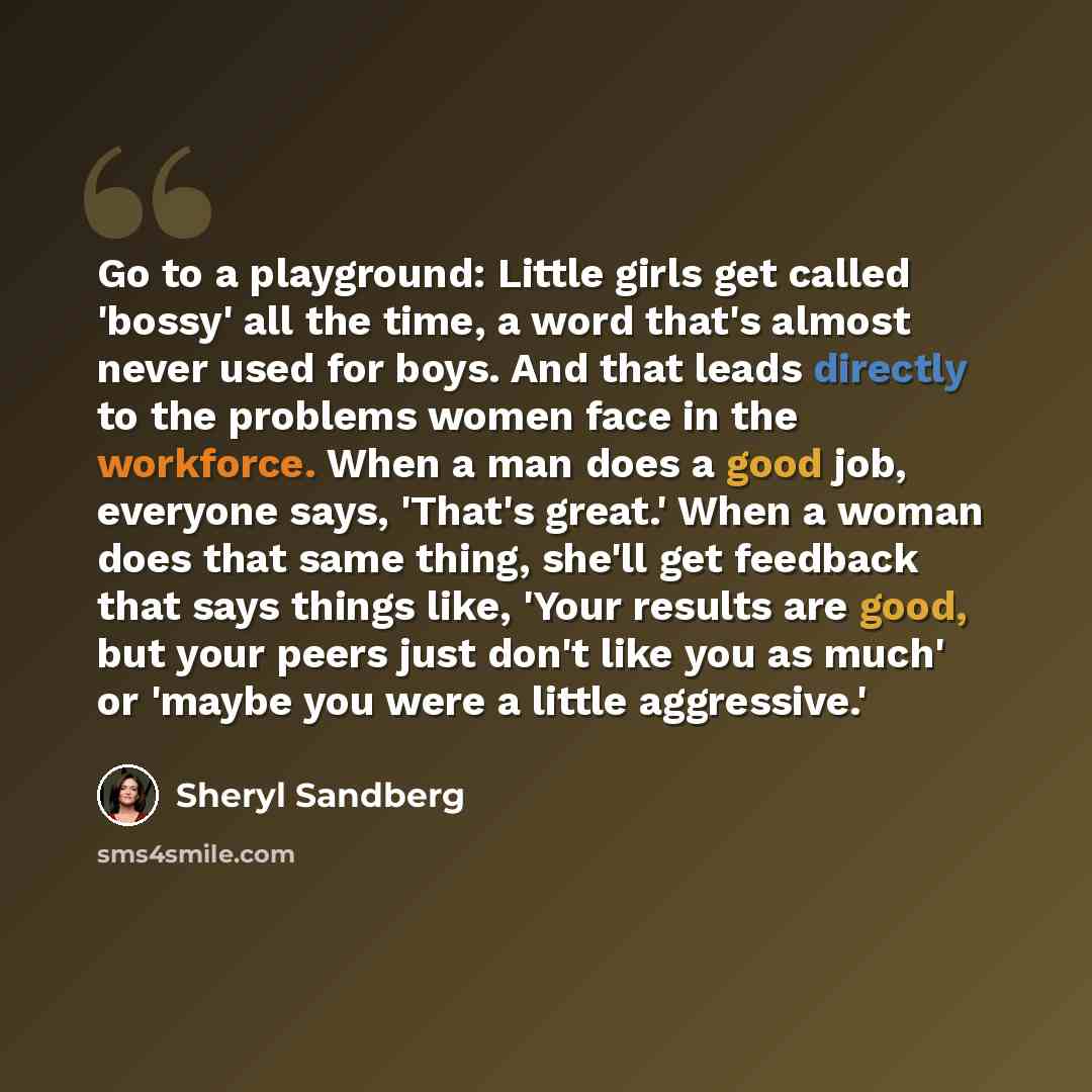 “Go to a playground: Little girls get called 'bossy' all the time, a word that's almost never used for boys. And that leads directly to the problems women face in the workforce. When a man does a good job, everyone says, 'That's great.' When a woman does that same thing, she'll get feedback that…” quote by Sheryl Sandberg