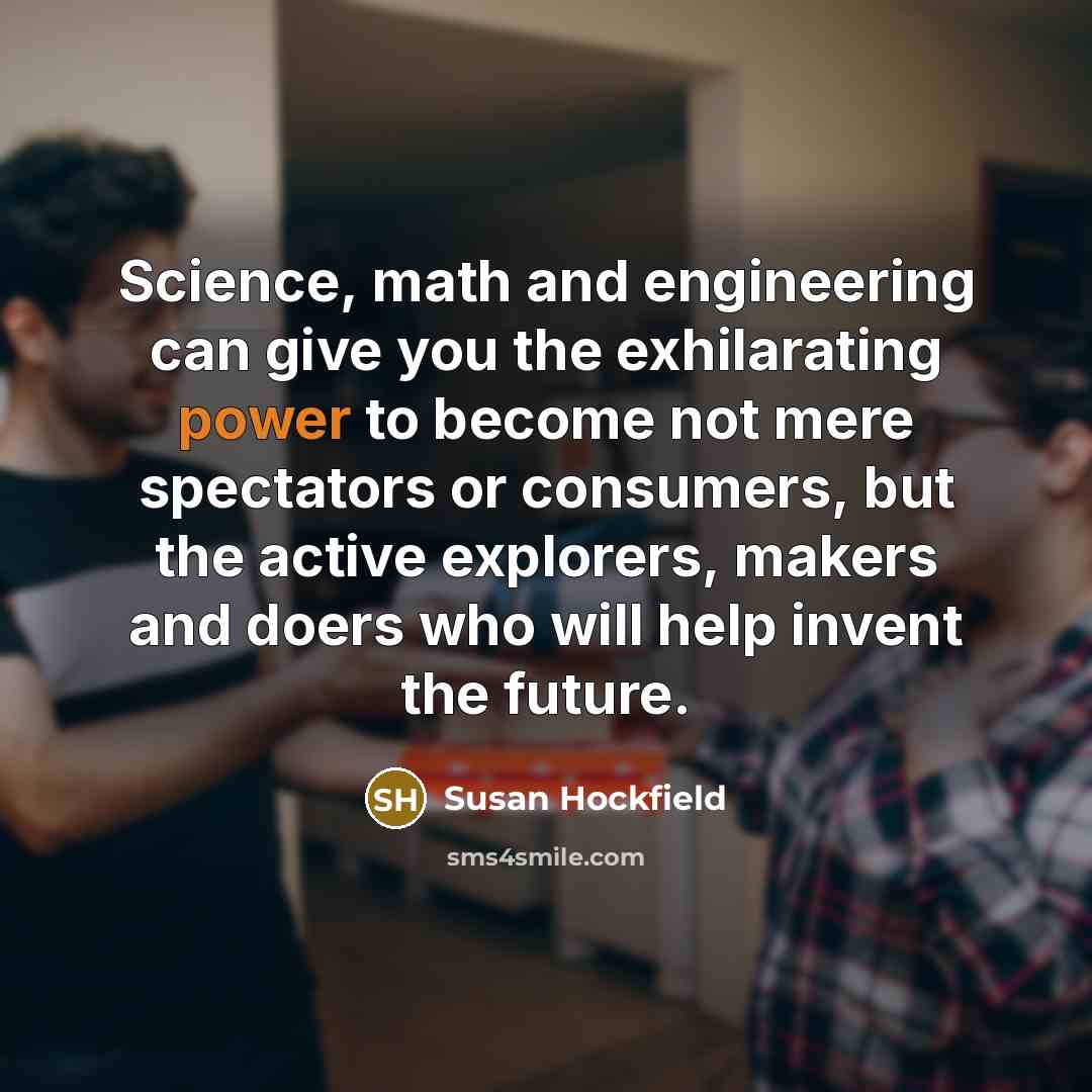 “Science, math and engineering can give you the exhilarating power to become not mere spectators or consumers, but the active explorers, makers and doers who will help invent the future.” quote by Susan Hockfield